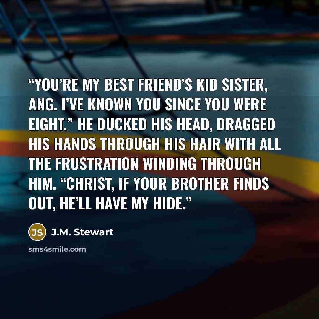 “You’re my best friend’s kid sister, Ang. I’ve known you since you were eight.” He ducked his head, dragged his hands through his hair with all the frustration winding through him. “Christ, if your brother finds out, he’ll have my hide.” quote by J.M. Stewart