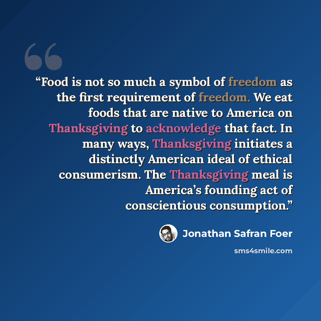 “Food is not so much a symbol of freedom as the first requirement of freedom. We eat foods that are native to America on Thanksgiving to acknowledge that fact. In many ways, Thanksgiving initiates a distinctly American ideal of ethical consumerism. The Thanksgiving meal is America’s founding act of…” quote by Jonathan Safran Foer