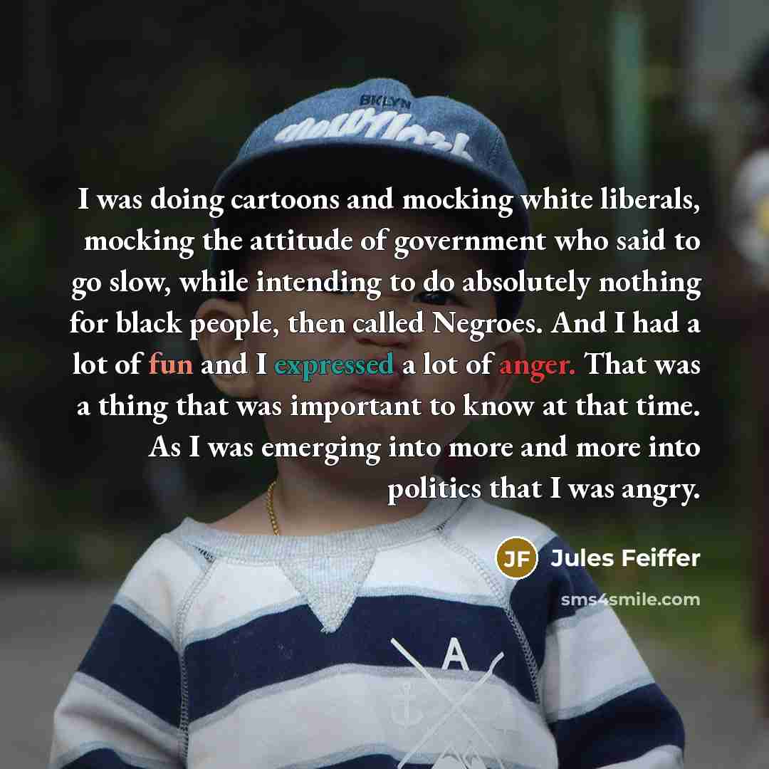 “I was doing cartoons and mocking white liberals, mocking the attitude of government who said to go slow, while intending to do absolutely nothing for black people, then called Negroes. And I had a lot of fun and I expressed a lot of anger. That was a thing that was important to know at that time…” quote by Jules Feiffer