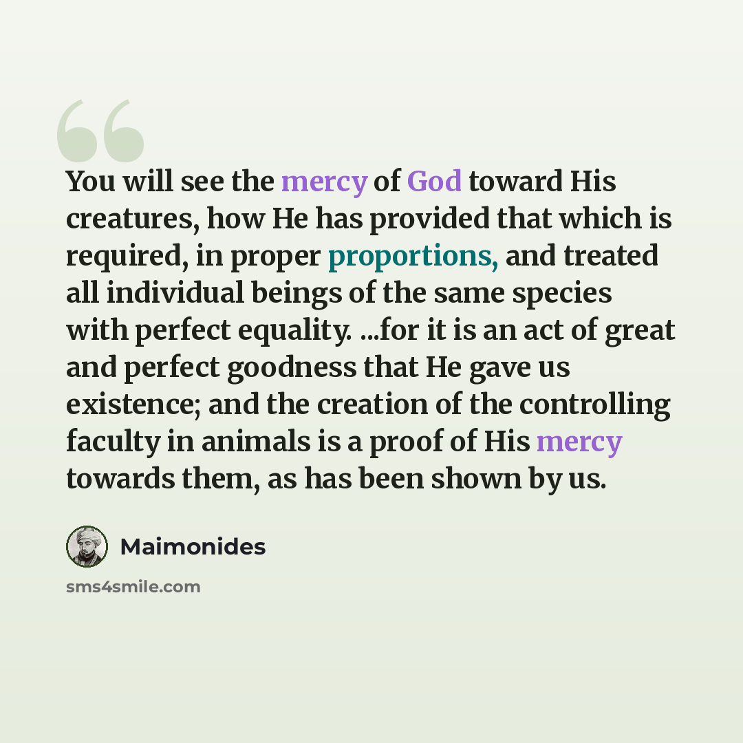 “You will see the mercy of God toward His creatures, how He has provided that which is required, in proper proportions, and treated all individual beings of the same species with perfect equality. ...for it is an act of great and perfect goodness that He gave us existence; and the creation of the…” quote by Maimonides