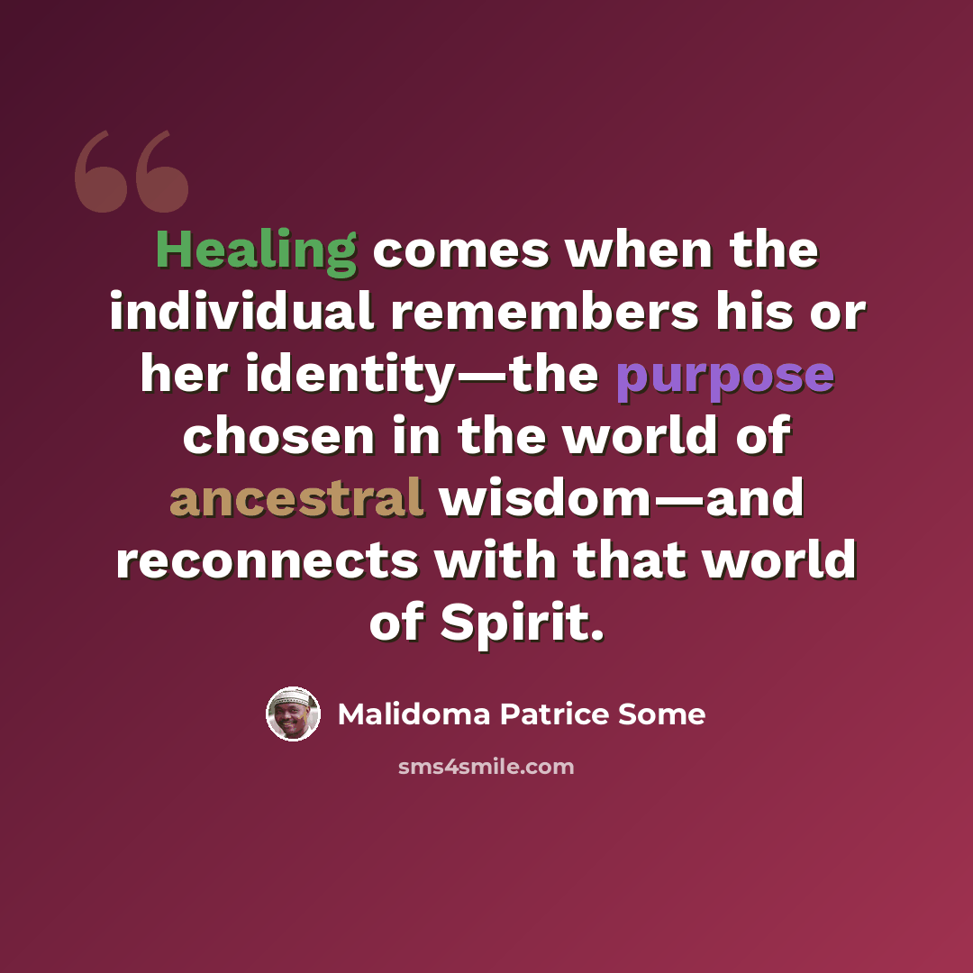 “Healing comes when the individual remembers his or her identity—the purpose chosen in the world of ancestral wisdom—and reconnects with that world of Spirit.” quote by Malidoma Patrice Some