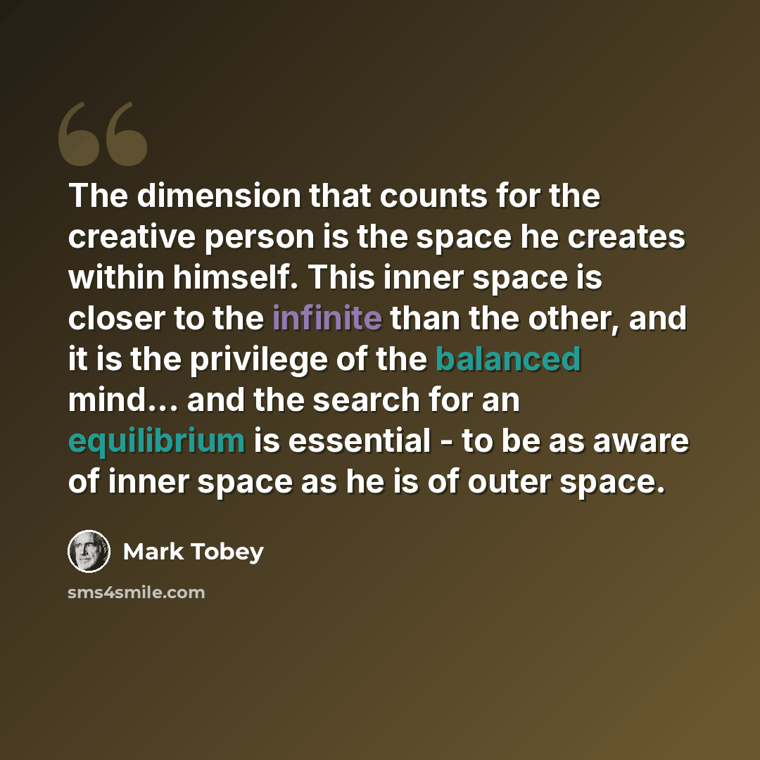 “The dimension that counts for the creative person is the space he creates within himself. This inner space is closer to the infinite than the other, and it is the privilege of the balanced mind... and the search for an equilibrium is essential - to be as aware of inner space as he is of outer space.” quote by Mark Tobey