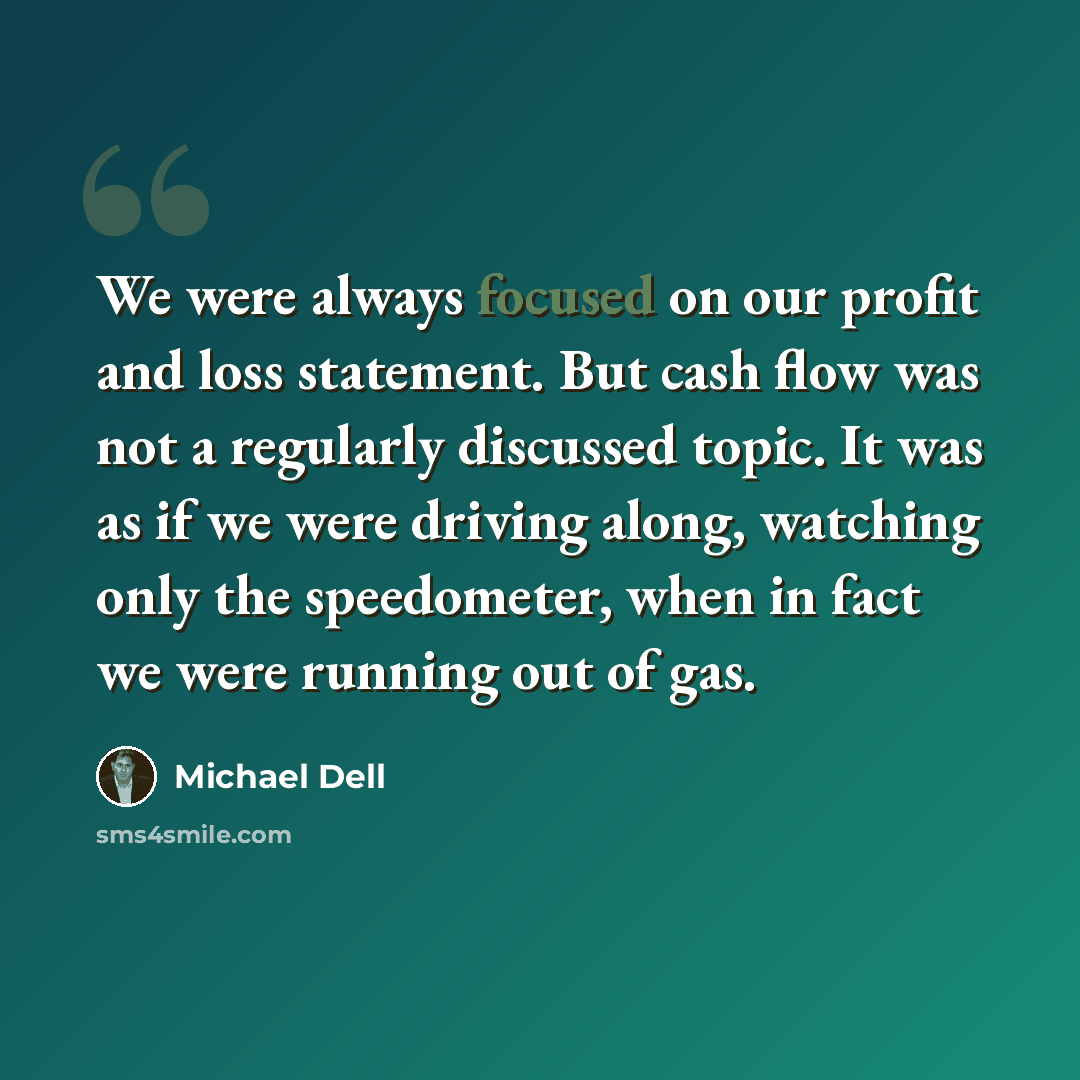 “We were always focused on our profit and loss statement. But cash flow was not a regularly discussed topic. It was as if we were driving along, watching only the speedometer, when in fact we were running out of gas.” quote by Michael Dell
