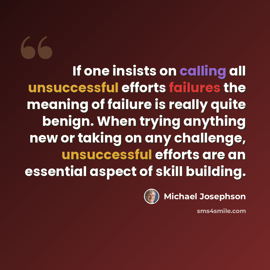 “If one insists on calling all unsuccessful efforts failures the meaning of failure is really quite benign. When trying anything new or taking on any challenge, unsuccessful efforts are an essential aspect of skill building.” quote by Michael Josephson