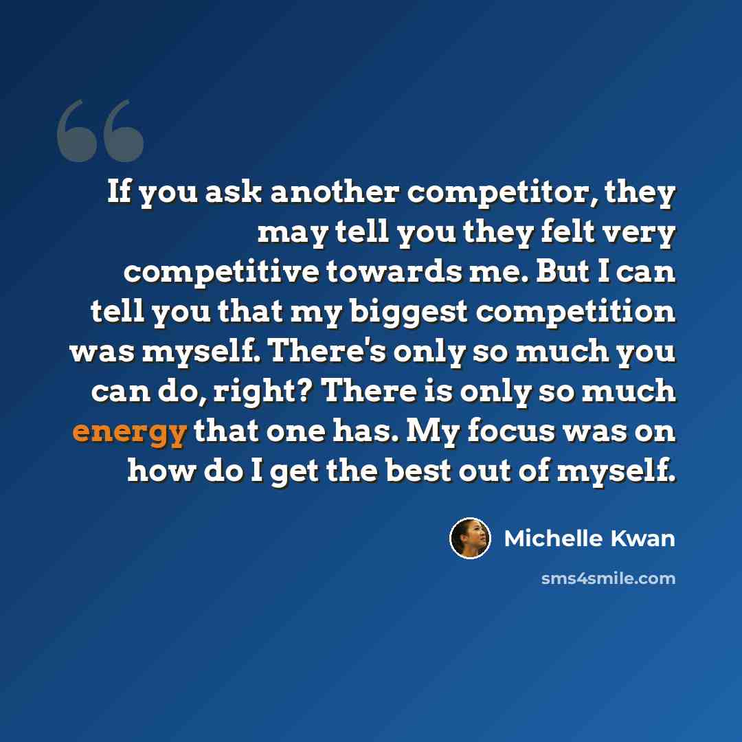 “If you ask another competitor, they may tell you they felt very competitive towards me. But I can tell you that my biggest competition was myself. There's only so much you can do, right? There is only so much energy that one has. My focus was on how do I get the best out of myself.” quote by Michelle Kwan