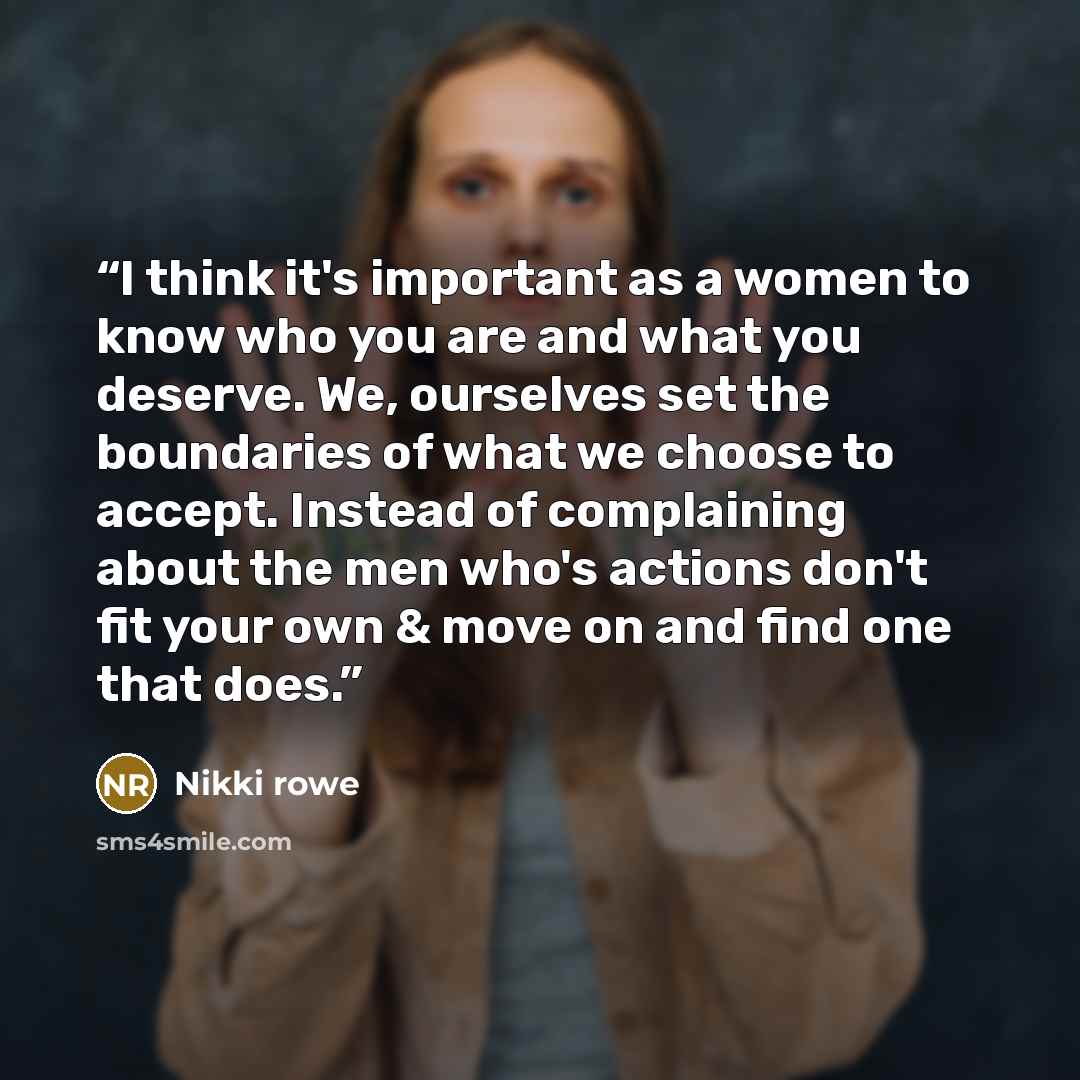 “I think it's important as a women to know who you are and what you deserve. We, ourselves set the boundaries of what we choose to accept. Instead of complaining about the men who's actions don't fit your own & move on and find one that does.” quote by Nikki Rowe