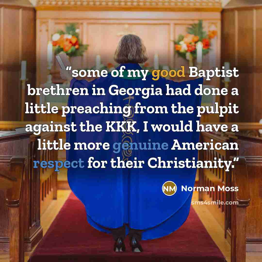 “some of my good Baptist brethren in Georgia had done a little preaching from the pulpit against the KKK, I would have a little more genuine American respect for their Christianity.” quote by Norman Moss