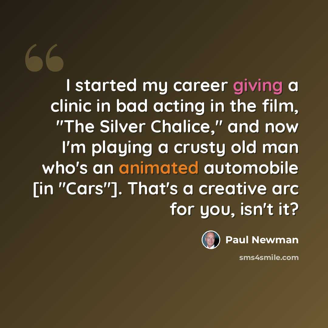“I started my career giving a clinic in bad acting in the film, "The Silver Chalice," and now I'm playing a crusty old man who's an animated automobile [in "Cars"]. That's a creative arc for you, isn't it?” quote by Paul Newman
