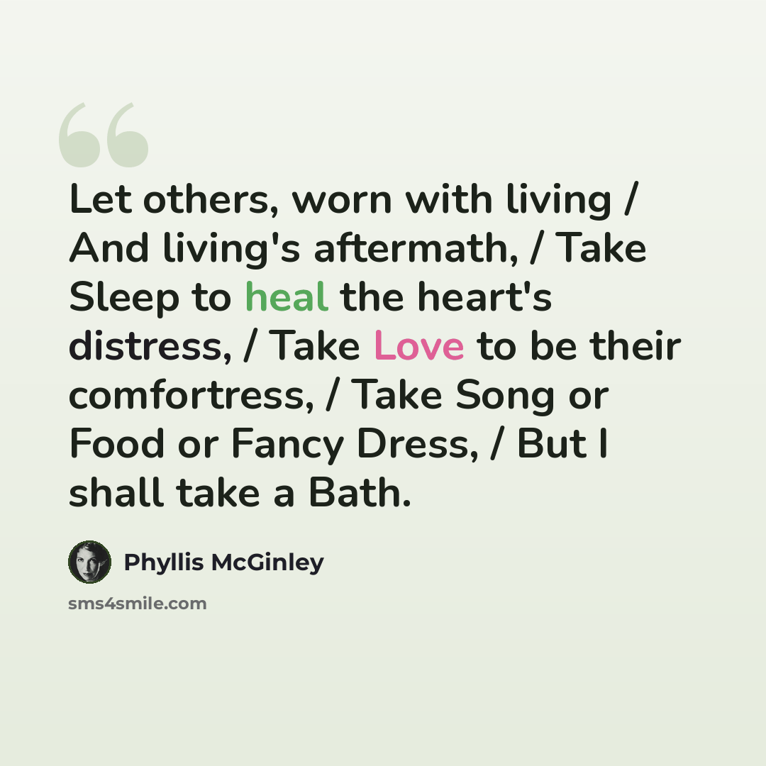 “Let others, worn with living / And living's aftermath, / Take Sleep to heal the heart's distress, / Take Love to be their comfortress, / Take Song or Food or Fancy Dress, / But I shall take a Bath.” quote by Phyllis McGinley