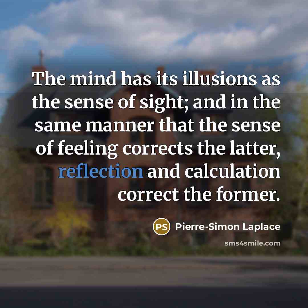 “The mind has its illusions as the sense of sight; and in the same manner that the sense of feeling corrects the latter, reflection and calculation correct the former.” quote by Pierre-Simon Laplace
