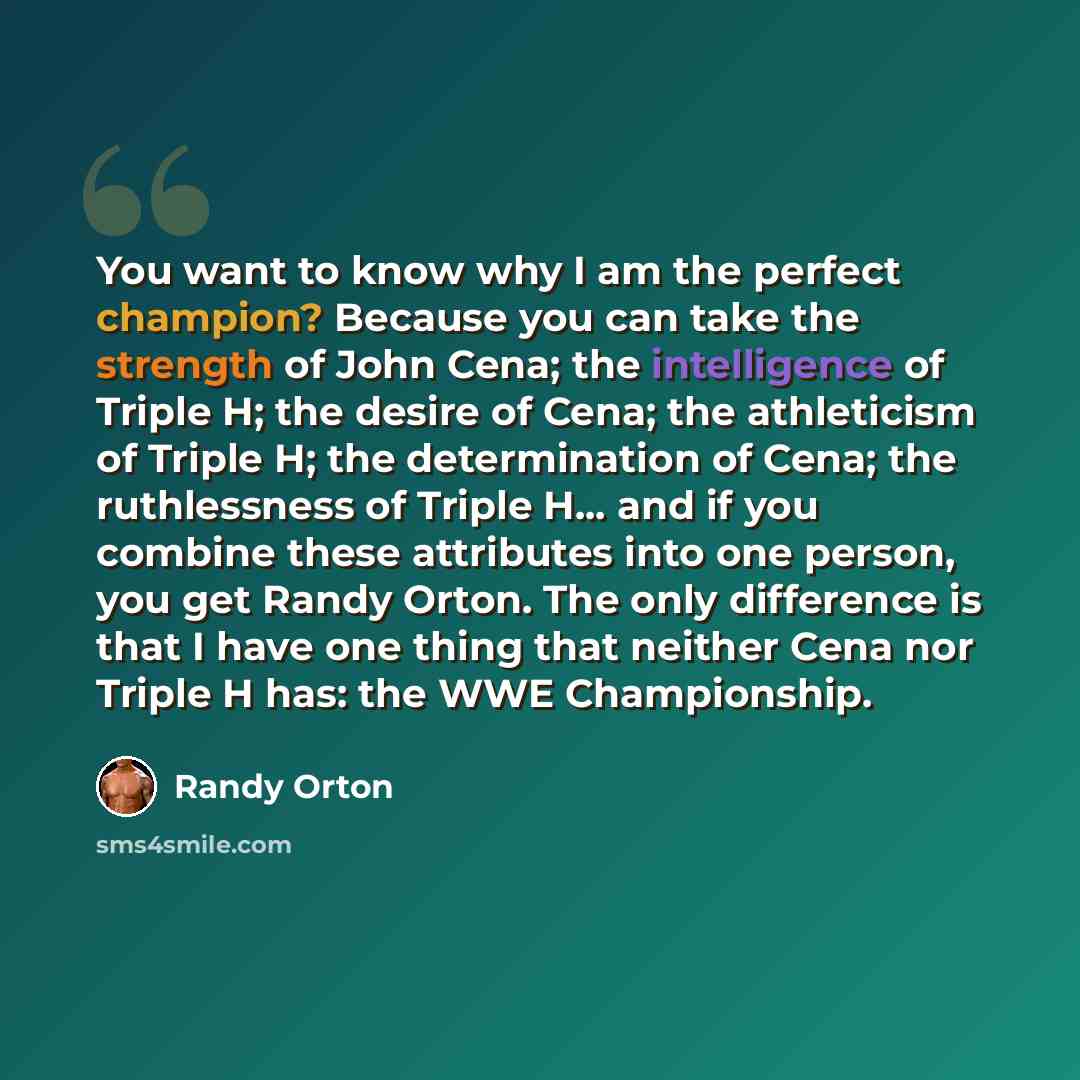 “You want to know why I am the perfect champion? Because you can take the strength of John Cena; the intelligence of Triple H; the desire of Cena; the athleticism of Triple H; the determination of Cena; the ruthlessness of Triple H... and if you combine these attributes into one person, you get…” quote by Randy Orton