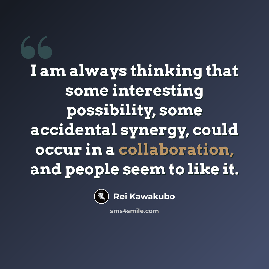“I am always thinking that some interesting possibility, some accidental synergy, could occur in a collaboration, and people seem to like it.” quote by Rei Kawakubo