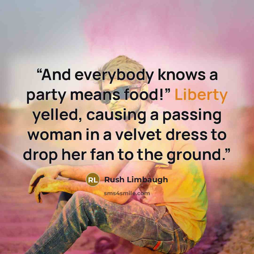 “And everybody knows a party means food!” Liberty yelled, causing a passing woman in a velvet dress to drop her fan to the ground.” quote by Rush Limbaugh