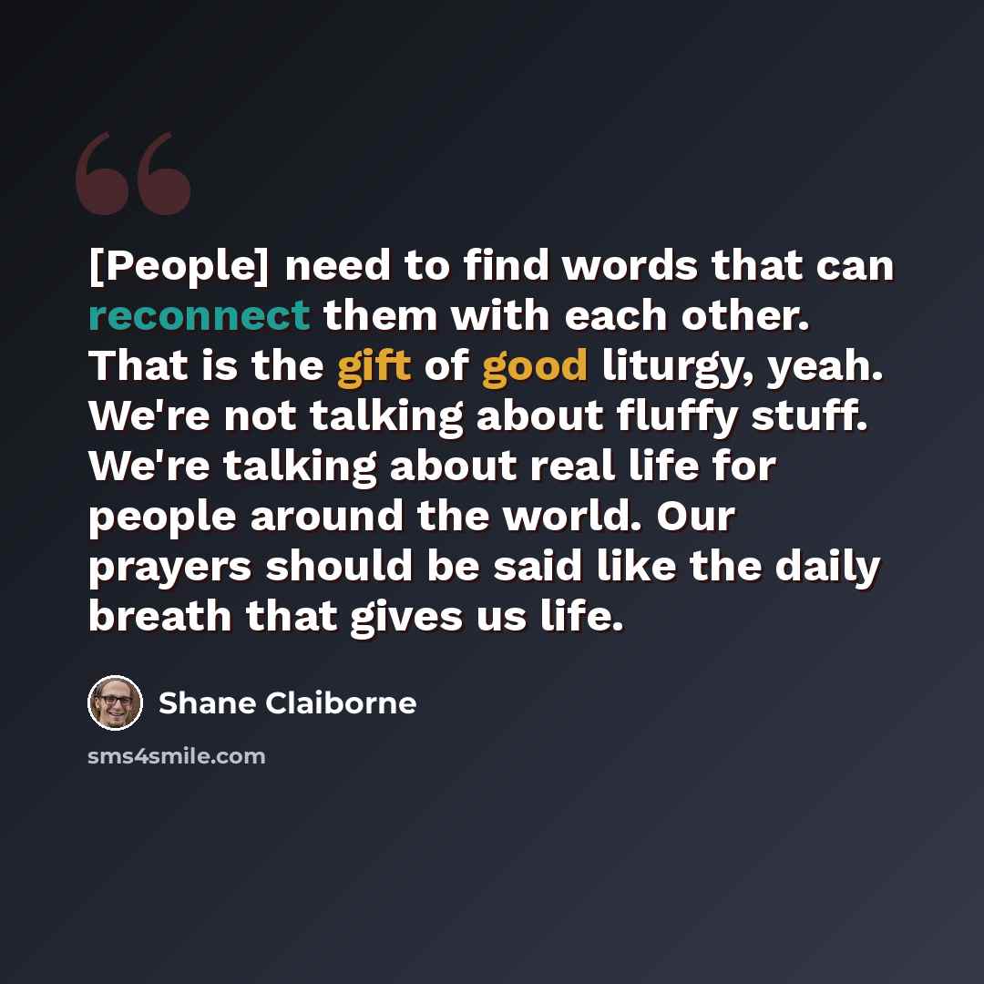 “[People] need to find words that can reconnect them with each other. That is the gift of good liturgy, yeah. We're not talking about fluffy stuff. We're talking about real life for people around the world. Our prayers should be said like the daily breath that gives us life.” quote by Shane Claiborne