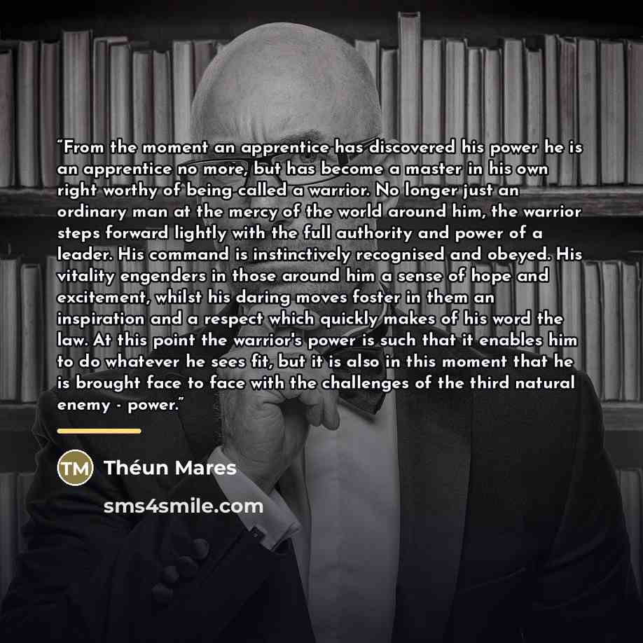 “From the moment an apprentice has discovered his power he is an apprentice no more, but has become a master in his own right worthy of being called a warrior. No longer just an ordinary man at the mercy of the world around him, the warrior steps forward lightly with the full authority and power of…” quote by Théun Mares