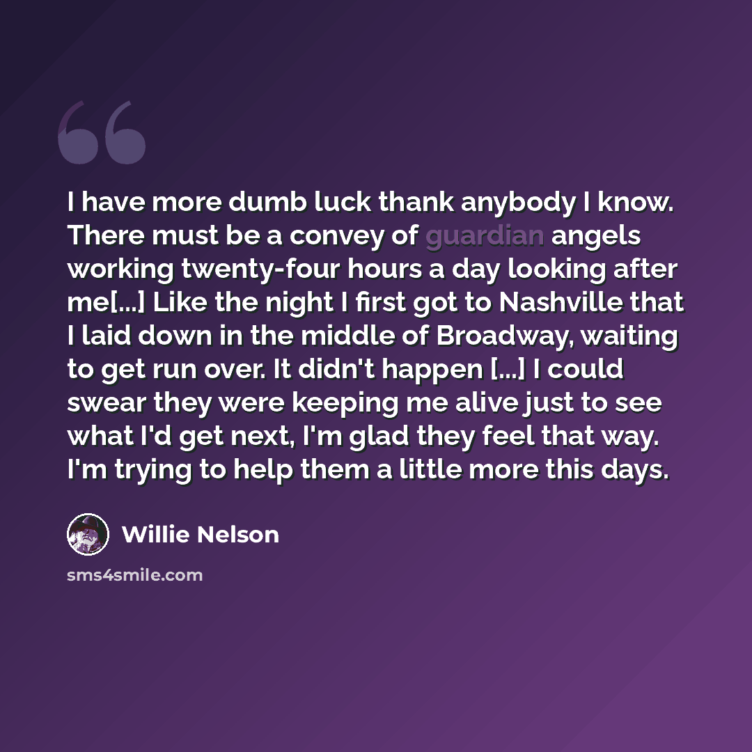 “I have more dumb luck thank anybody I know. There must be a convey of guardian angels working twenty-four hours a day looking after me[...] Like the night I first got to Nashville that I laid down in the middle of Broadway, waiting to get run over. It didn't happen [...] I could swear they were…” quote by Willie Nelson