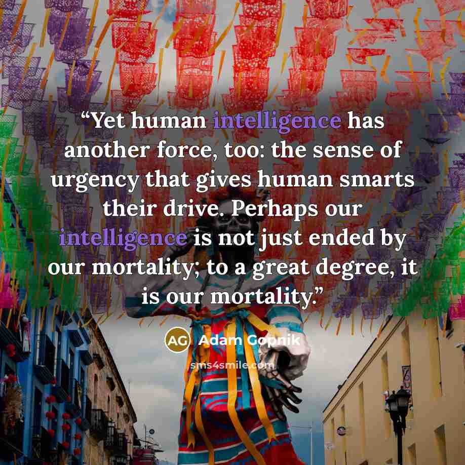 “Yet human intelligence has another force, too: the sense of urgency that gives human smarts their drive. Perhaps our intelligence is not just ended by our mortality; to a great degree, it is our mortality.” quote by Adam Gopnik