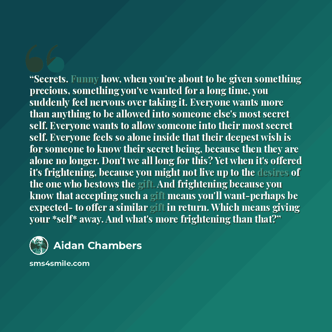 “Secrets. Funny how, when you're about to be given something precious, something you've wanted for a long time, you suddenly feel nervous over taking it. Everyone wants more than anything to be allowed into someone else's most secret self. Everyone wants to allow someone into their most secret…” quote by Aidan Chambers