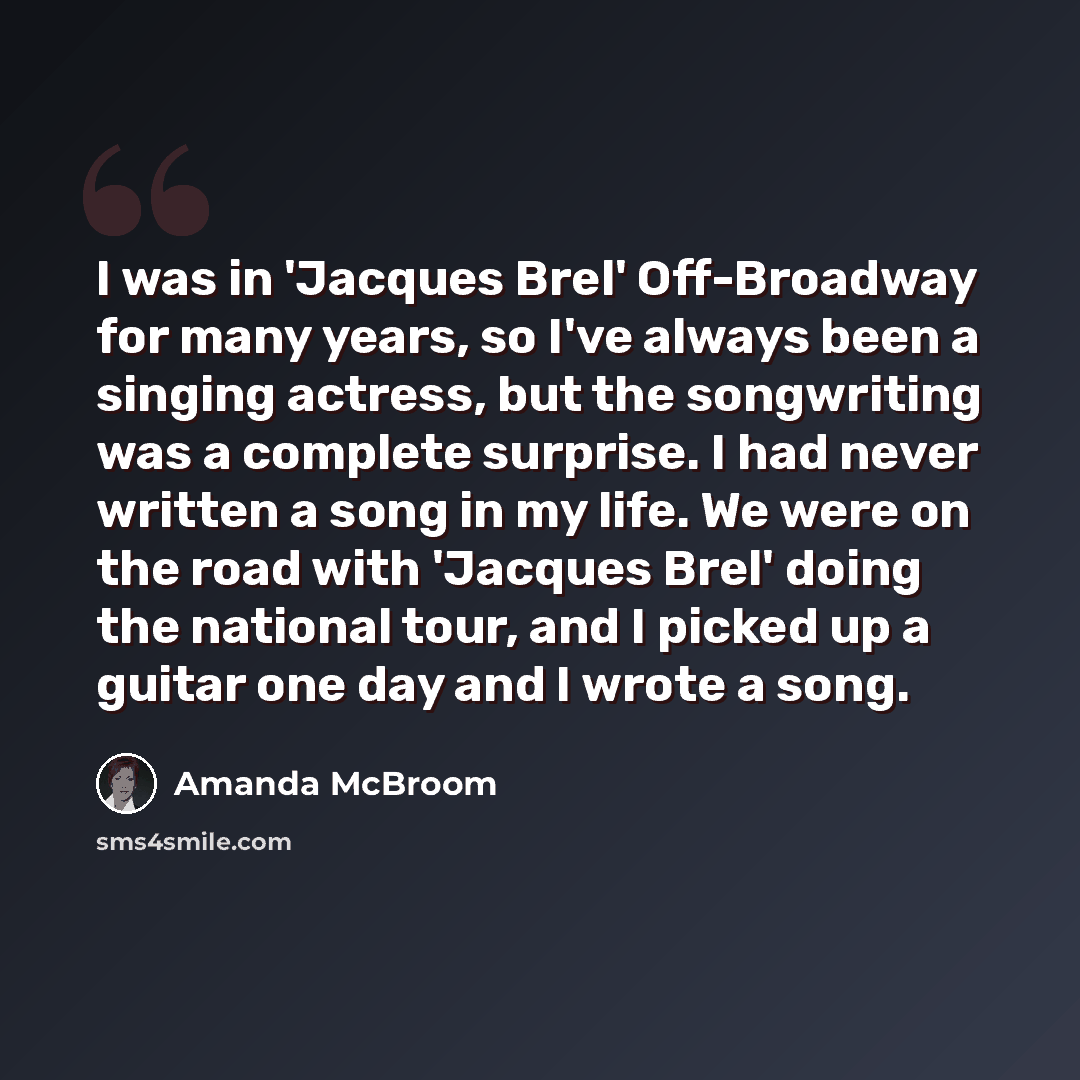 “I was in 'Jacques Brel' Off-Broadway for many years, so I've always been a singing actress, but the songwriting was a complete surprise. I had never written a song in my life. We were on the road with 'Jacques Brel' doing the national tour, and I picked up a guitar one day and I wrote a song.” quote by Amanda McBroom