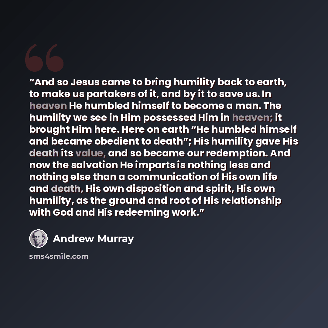 “And so Jesus came to bring humility back to earth, to make us partakers of it, and by it to save us. In heaven He humbled himself to become a man. The humility we see in Him possessed Him in heaven; it brought Him here. Here on earth “He humbled himself and became obedient to death”; His humility…” quote by Andrew Murray
