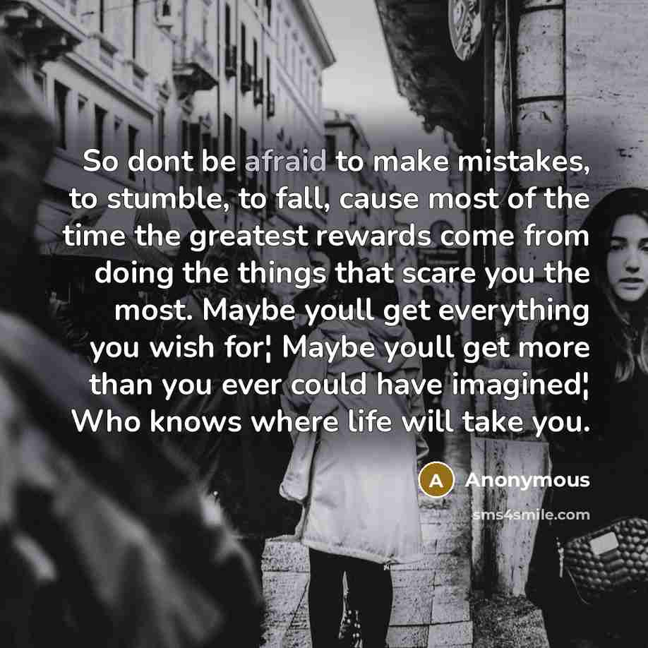 “So dont be afraid to make mistakes, to stumble, to fall, cause most of the time the greatest rewards come from doing the things that scare you the most. Maybe youll get everything you wish for¦ Maybe youll get more than you ever could have imagined¦ Who knows where life will take you.” quote by Anonymous