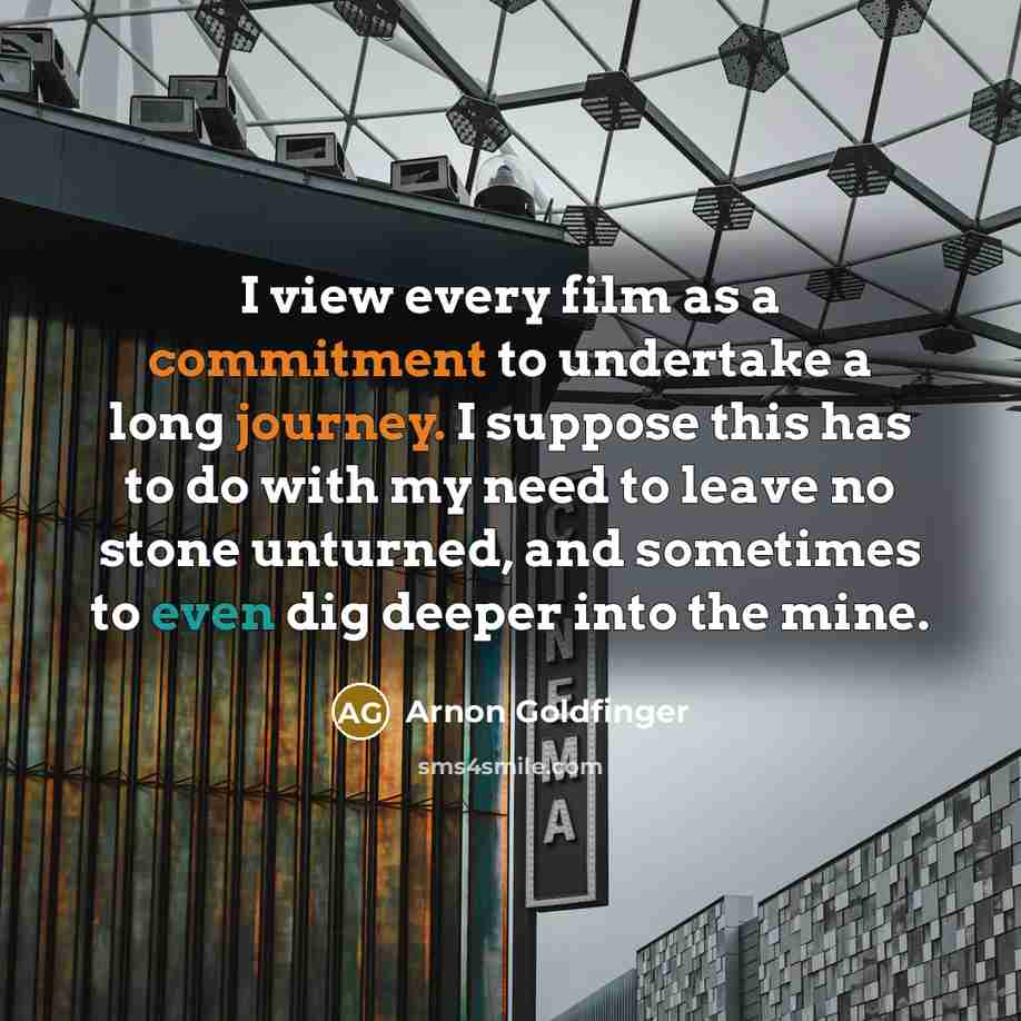 “I view every film as a commitment to undertake a long journey. I suppose this has to do with my need to leave no stone unturned, and sometimes to even dig deeper into the mine.” quote by Arnon Goldfinger