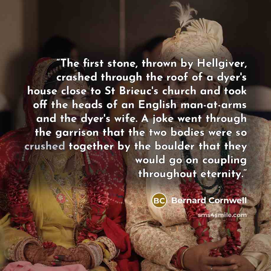 “The first stone, thrown by Hellgiver, crashed through the roof of a dyer's house close to St Brieuc's church and took off the heads of an English man-at-arms and the dyer's wife. A joke went through the garrison that the two bodies were so crushed together by the boulder that they would go on…” quote by Bernard Cornwell