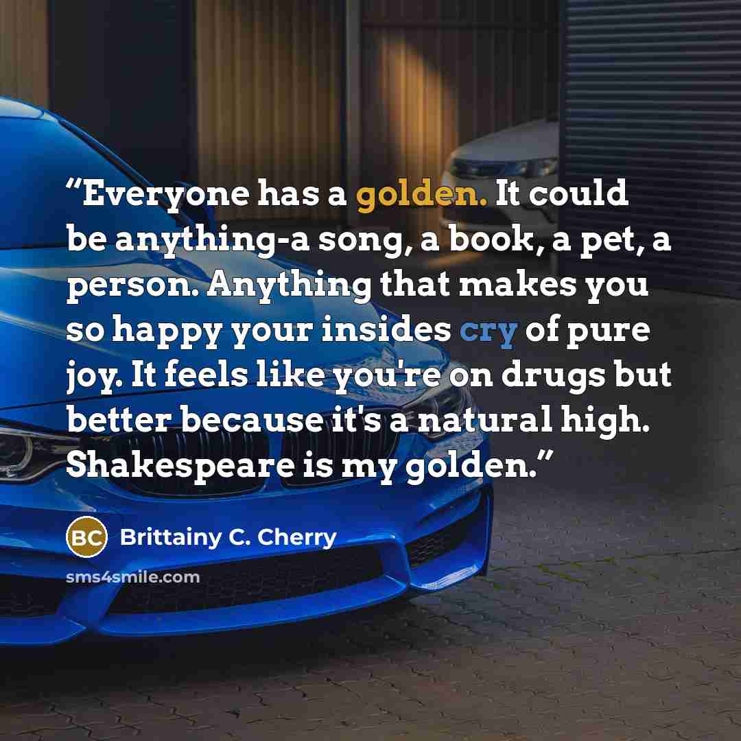“Everyone has a golden. It could be anything-a song, a book, a pet, a person. Anything that makes you so happy your insides cry of pure joy. It feels like you're on drugs but better because it's a natural high. Shakespeare is my golden.” quote by Brittainy C. Cherry