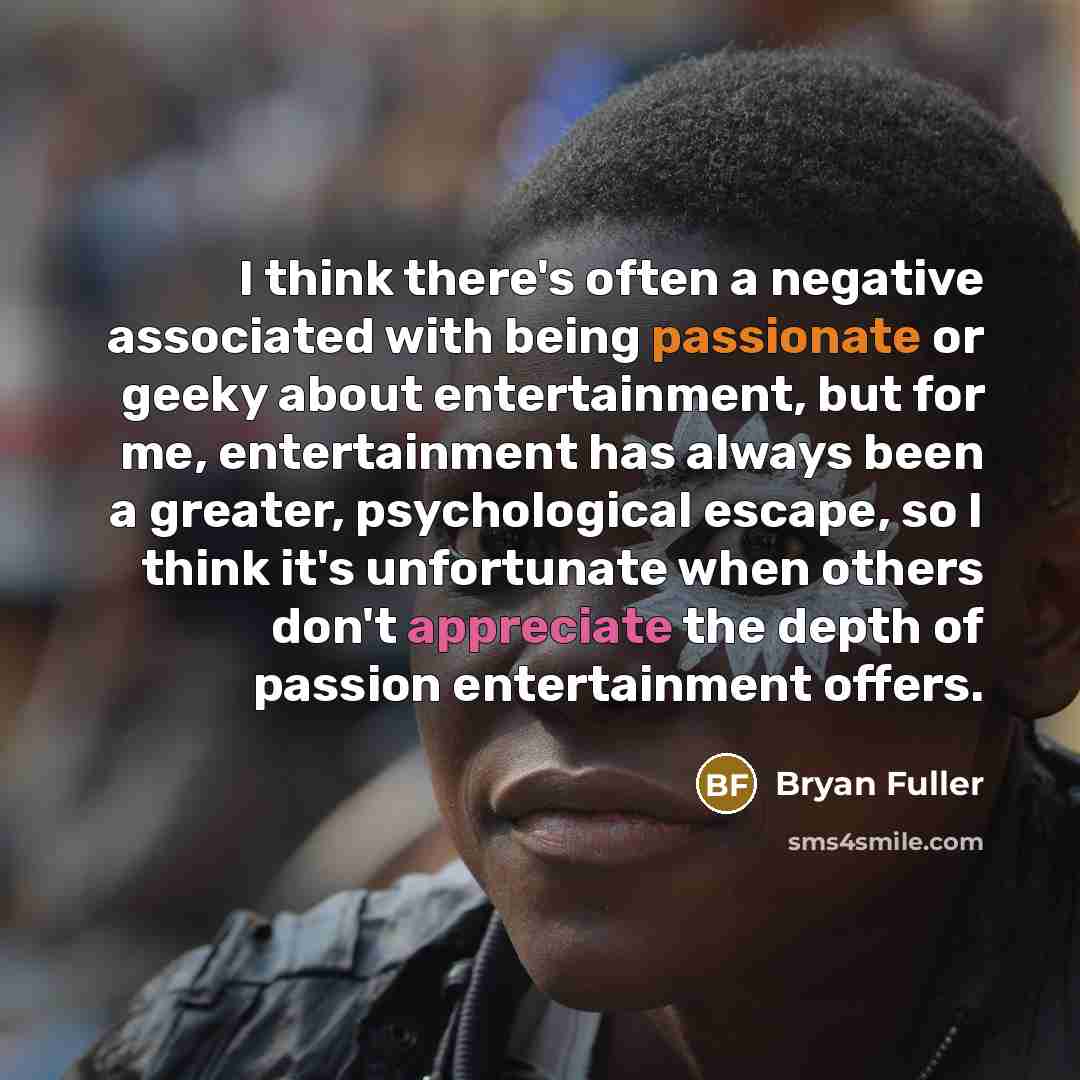 “I think there's often a negative associated with being passionate or geeky about entertainment, but for me, entertainment has always been a greater, psychological escape, so I think it's unfortunate when others don't appreciate the depth of passion entertainment offers.” quote by Bryan Fuller