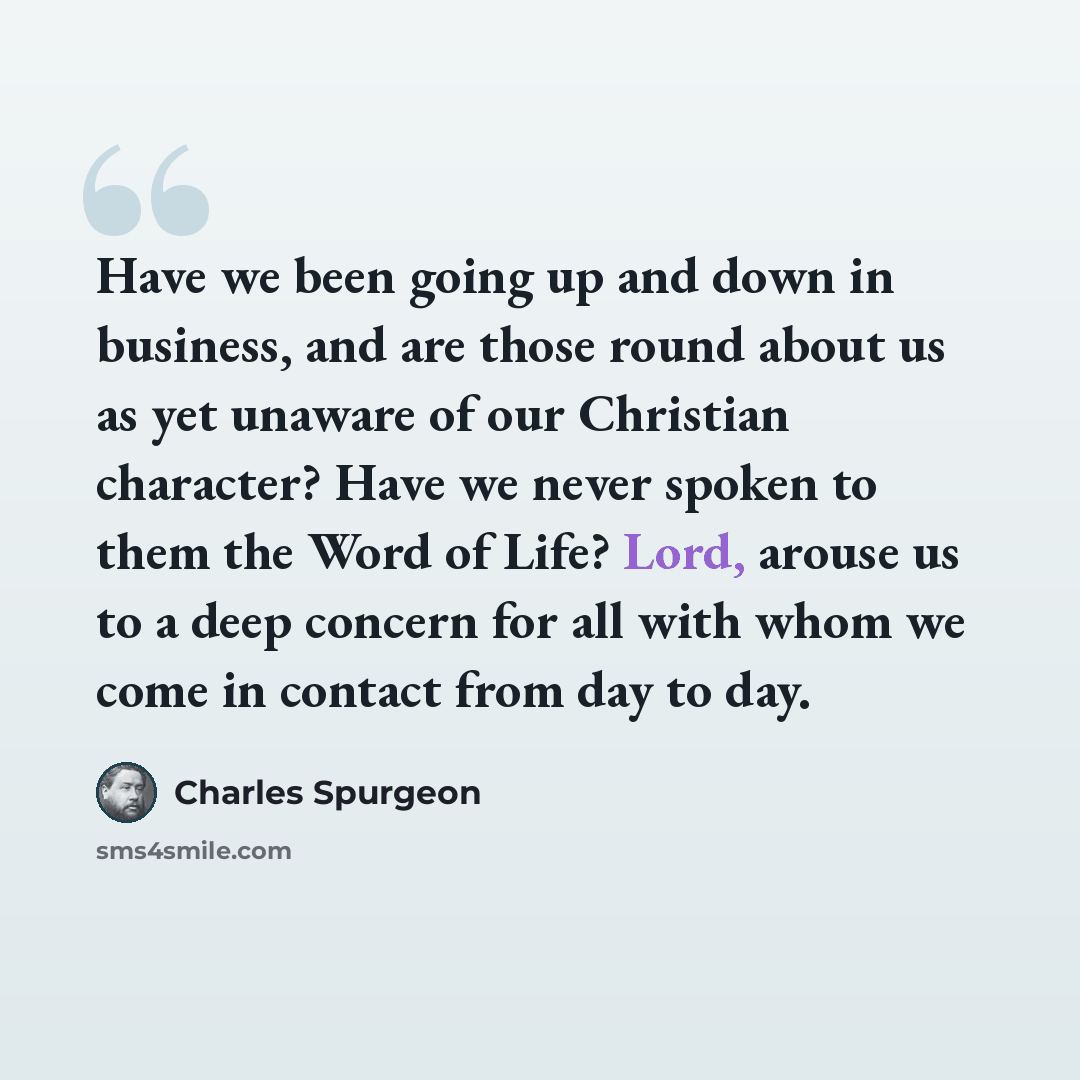 “Have we been going up and down in business, and are those round about us as yet unaware of our Christian character? Have we never spoken to them the Word of Life? Lord, arouse us to a deep concern for all with whom we come in contact from day to day.” quote by Charles Spurgeon