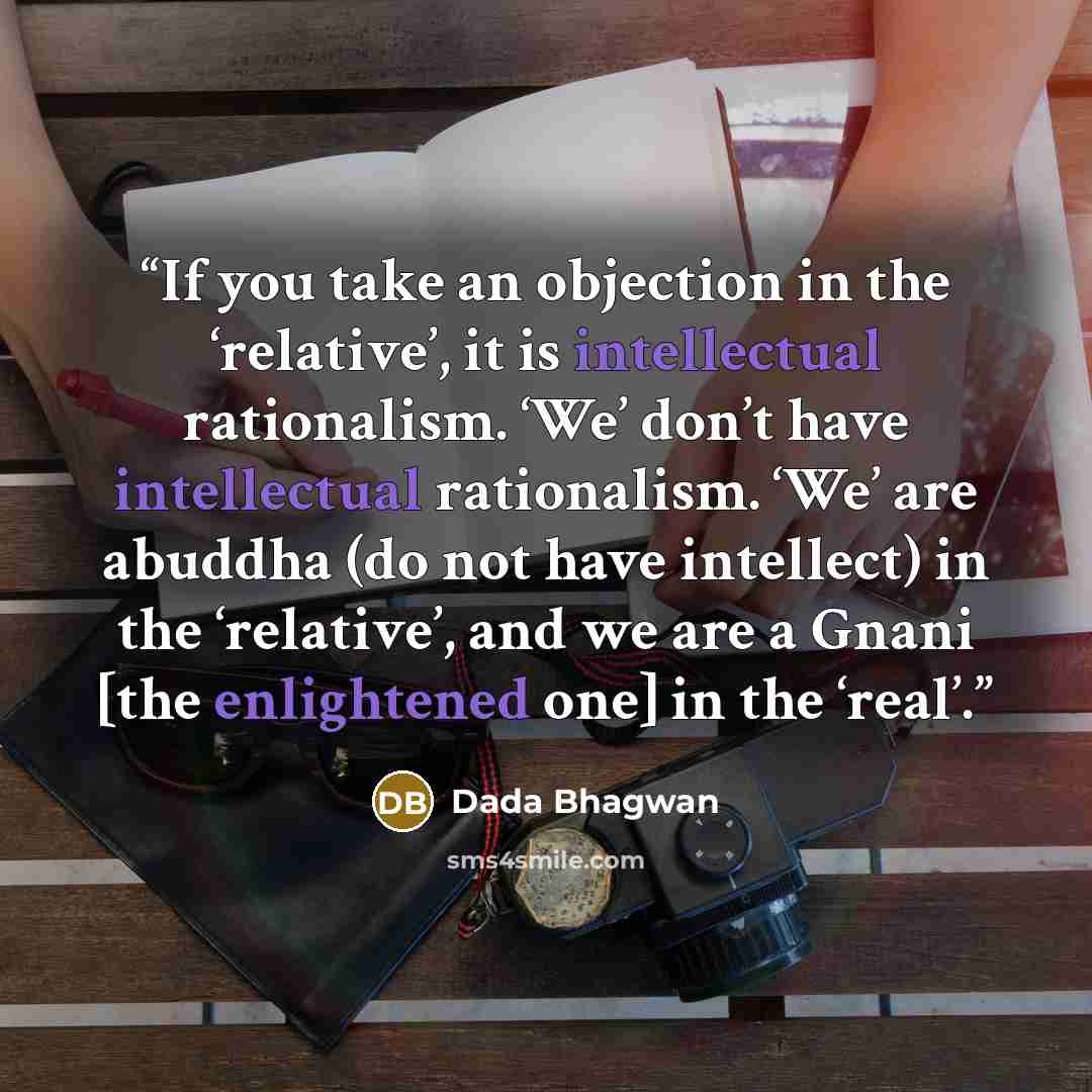 “If you take an objection in the ‘relative’, it is intellectual rationalism. ‘We’ don’t have intellectual rationalism. ‘We’ are abuddha (do not have intellect) in the ‘relative’, and we are a Gnani [the enlightened one] in the ‘real’.” quote by Dada Bhagwan