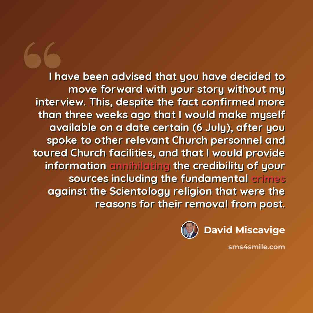 “I have been advised that you have decided to move forward with your story without my interview. This, despite the fact confirmed more than three weeks ago that I would make myself available on a date certain (6 July), after you spoke to other relevant Church personnel and toured Church facilities…” quote by David Miscavige