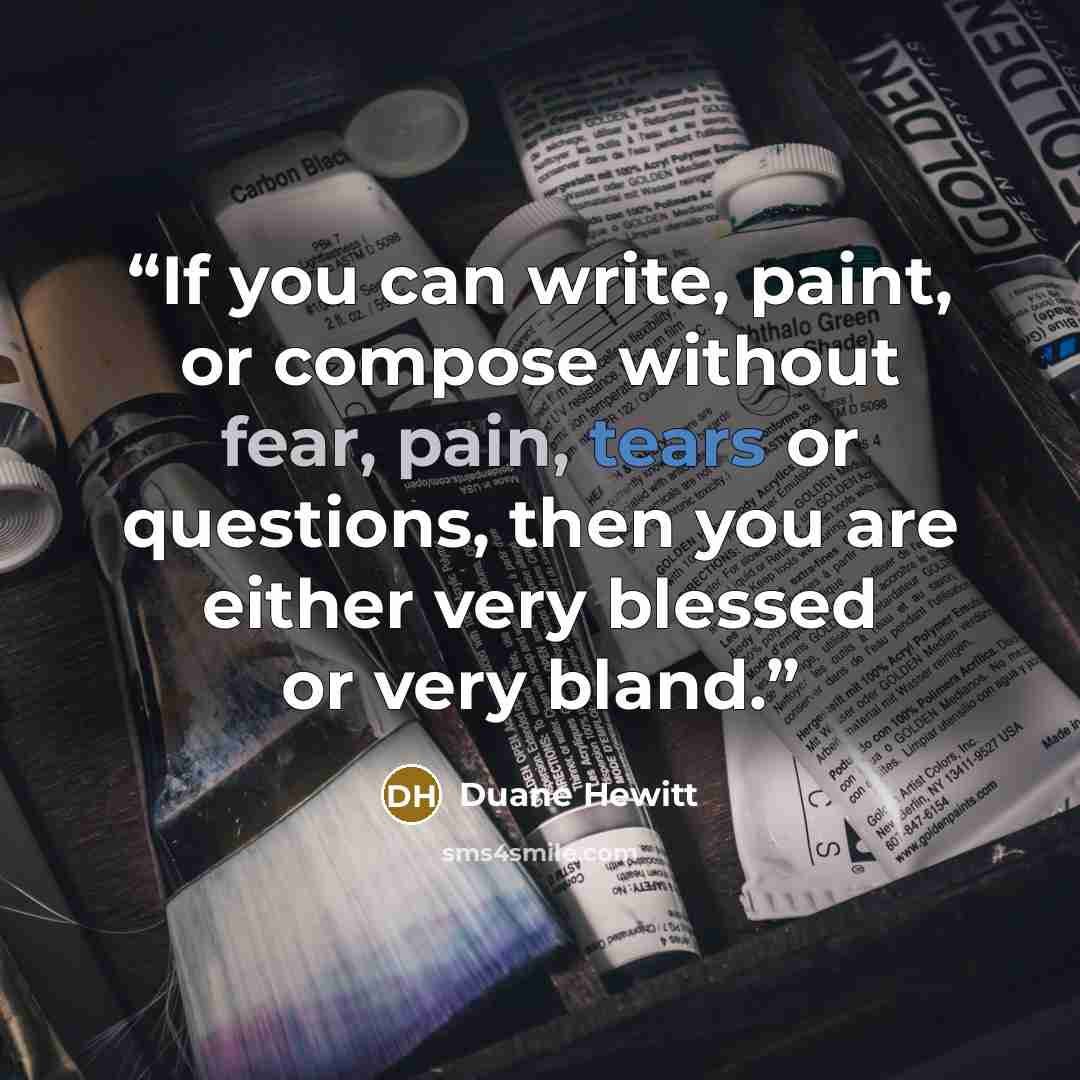 “If you can write, paint, or compose without fear, pain, tears or questions, then you are either very blessed or very bland.” quote by Duane Hewitt