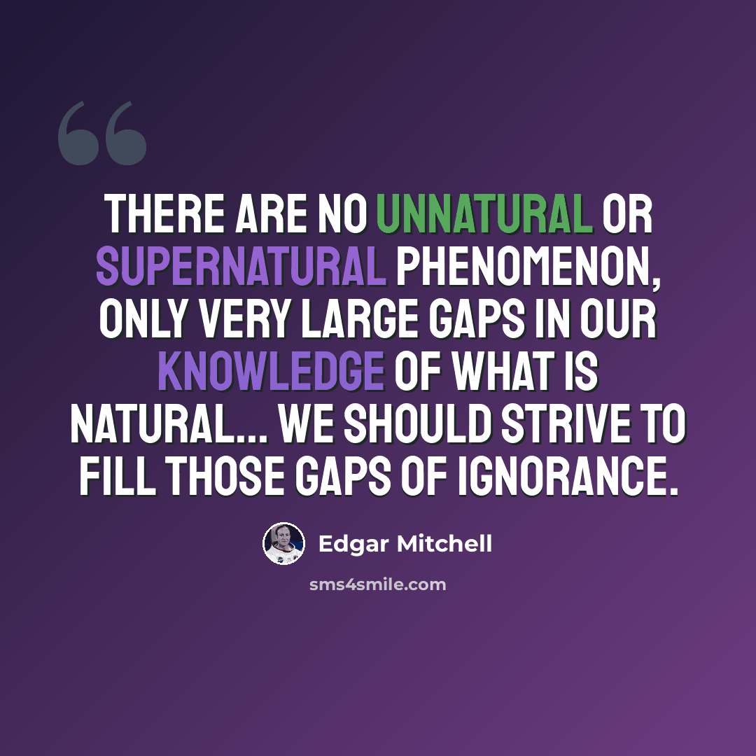 “There are no unnatural or supernatural phenomenon, only very large gaps in our knowledge of what is natural... we should strive to fill those gaps of ignorance.” quote by Edgar Mitchell