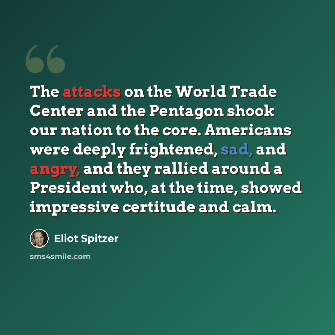 “The attacks on the World Trade Center and the Pentagon shook our nation to the core. Americans were deeply frightened, sad, and angry, and they rallied around a President who, at the time, showed impressive certitude and calm.” quote by Eliot Spitzer
