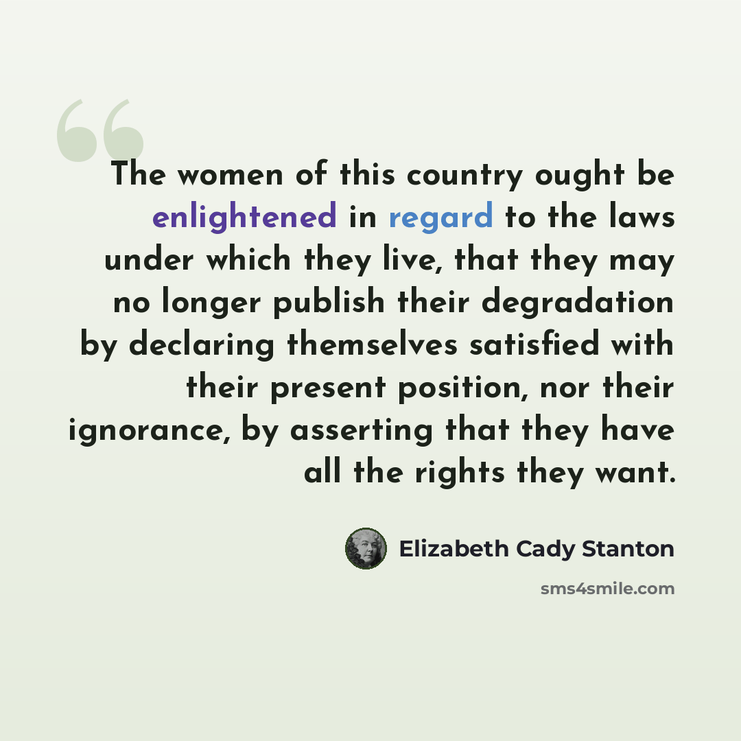 “The women of this country ought be enlightened in regard to the laws under which they live, that they may no longer publish their degradation by declaring themselves satisfied with their present position, nor their ignorance, by asserting that they have all the rights they want.” quote by Elizabeth Cady Stanton