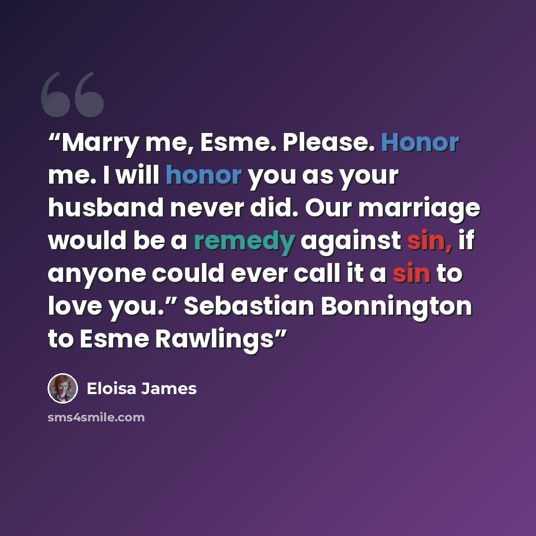 “Marry me, Esme. Please. Honor me. I will honor you as your husband never did. Our marriage would be a remedy against sin, if anyone could ever call it a sin to love you.” Sebastian Bonnington to Esme Rawlings” quote by Eloisa James