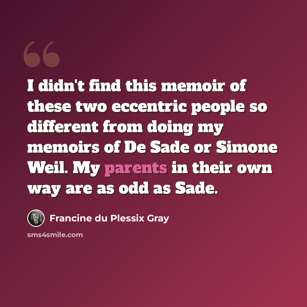“I didn't find this memoir of these two eccentric people so different from doing my memoirs of De Sade or Simone Weil. My parents in their own way are as odd as Sade.” quote by Francine du Plessix Gray