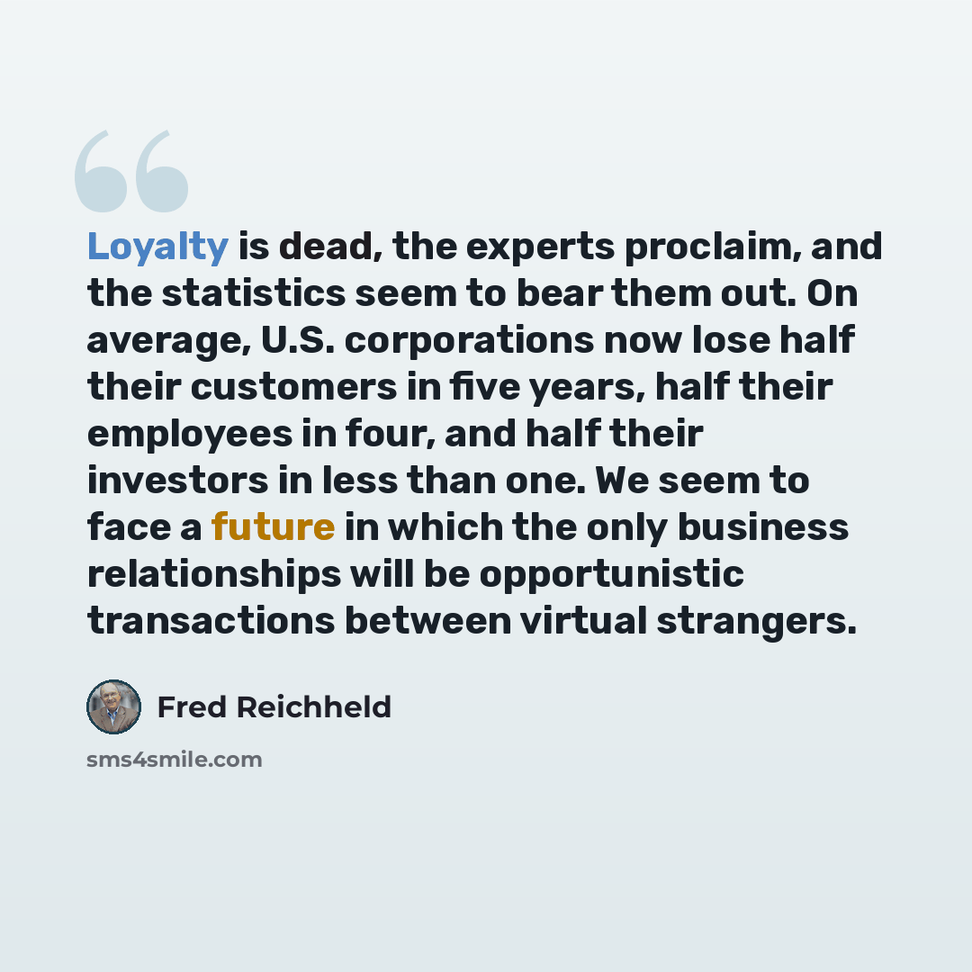 “Loyalty is dead, the experts proclaim, and the statistics seem to bear them out. On average, U.S. corporations now lose half their customers in five years, half their employees in four, and half their investors in less than one. We seem to face a future in which the only business relationships…” quote by Fred Reichheld