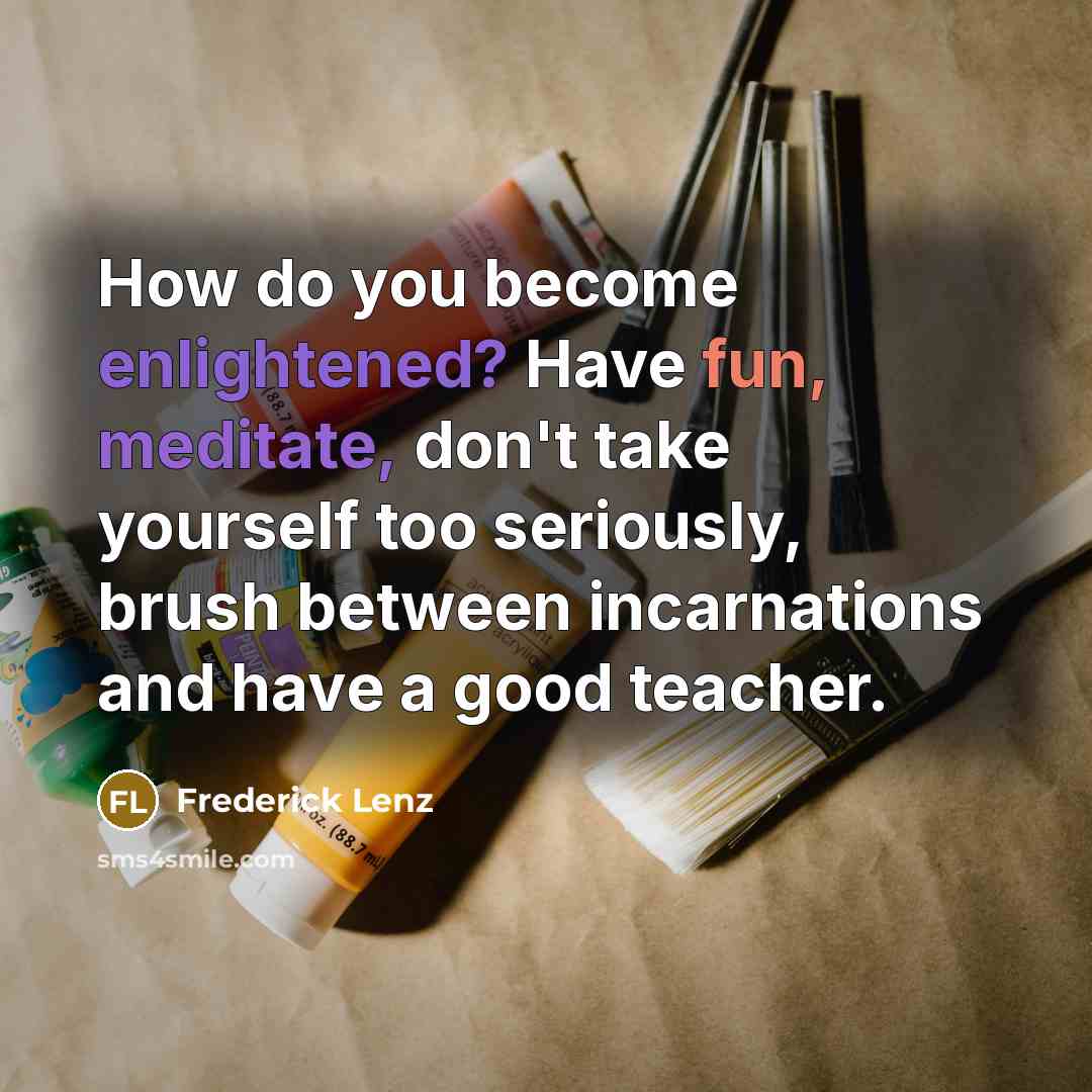 “How do you become enlightened? Have fun, meditate, don't take yourself too seriously, brush between incarnations and have a good teacher.” quote by Frederick Lenz