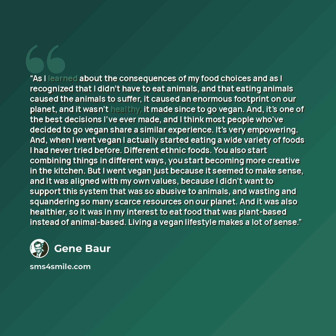 “As I learned about the consequences of my food choices and as I recognized that I didn't have to eat animals, and that eating animals caused the animals to suffer, it caused an enormous footprint on our planet, and it wasn't healthy, it made since to go vegan. And, it's one of the best decisions…” quote by Gene Baur