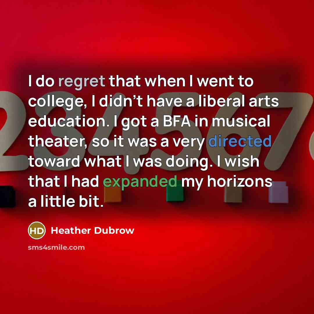 “I do regret that when I went to college, I didn't have a liberal arts education. I got a BFA in musical theater, so it was a very directed toward what I was doing. I wish that I had expanded my horizons a little bit.” quote by Heather Dubrow