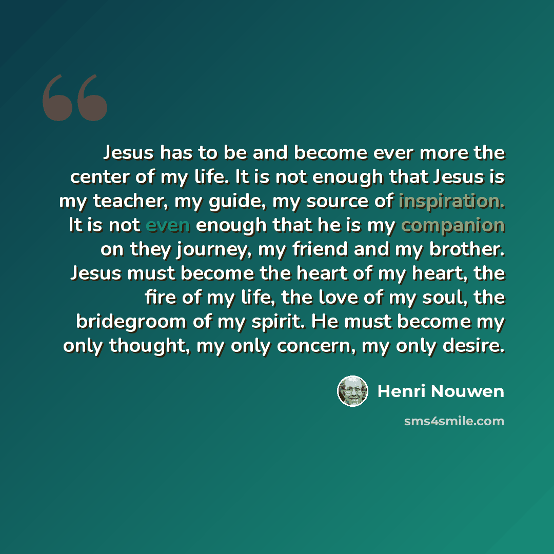 “Jesus has to be and become ever more the center of my life. It is not enough that Jesus is my teacher, my guide, my source of inspiration. It is not even enough that he is my companion on they journey, my friend and my brother. Jesus must become the heart of my heart, the fire of my life, the love…” quote by Henri Nouwen