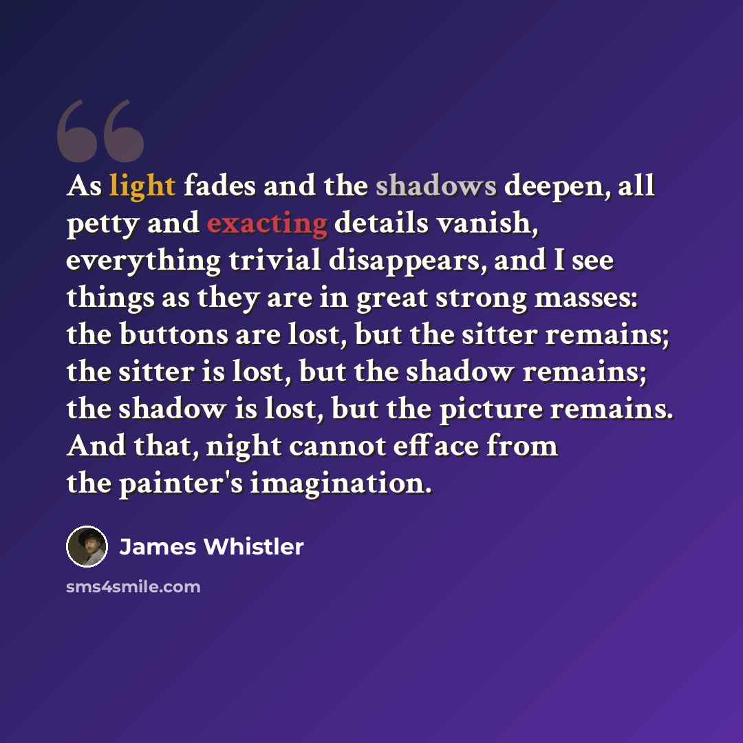 “As light fades and the shadows deepen, all petty and exacting details vanish, everything trivial disappears, and I see things as they are in great strong masses: the buttons are lost, but the sitter remains; the sitter is lost, but the shadow remains; the shadow is lost, but the picture remains…” quote by James Whistler