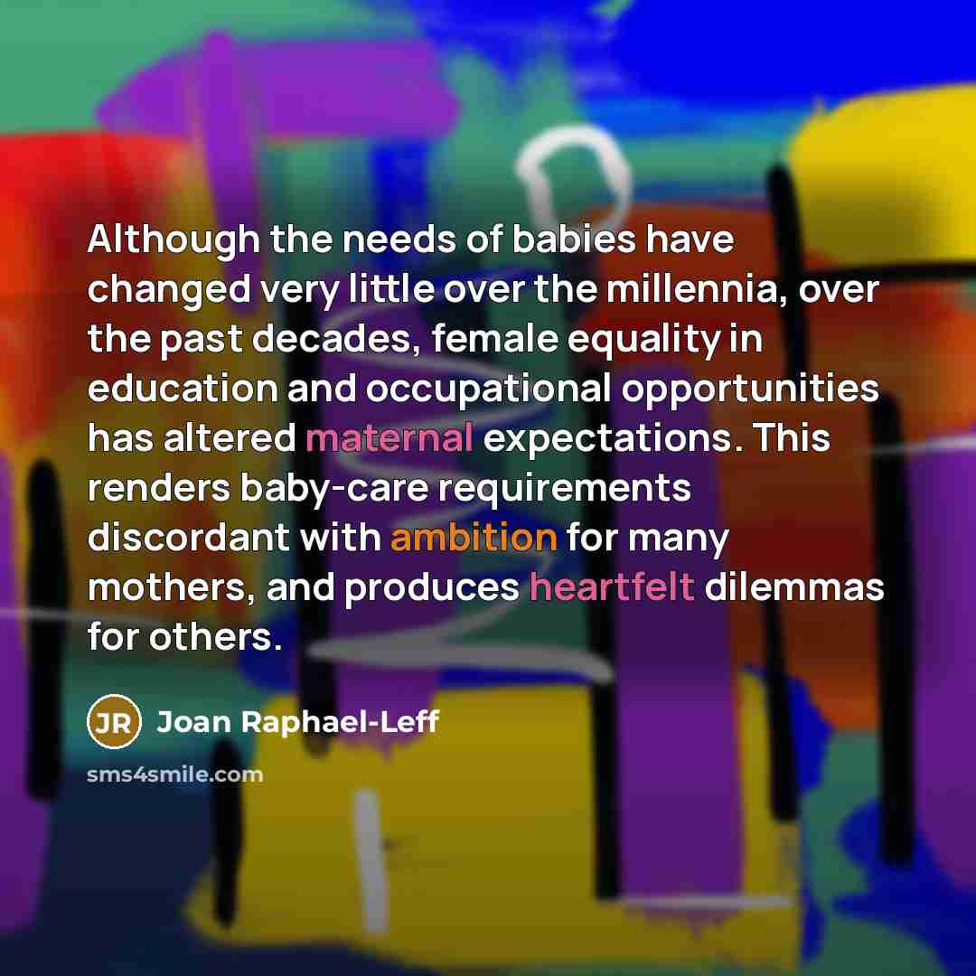 “Although the needs of babies have changed very little over the millennia, over the past decades, female equality in education and occupational opportunities has altered maternal expectations. This renders baby-care requirements discordant with ambition for many mothers, and produces heartfelt…” quote by Joan Raphael-Leff
