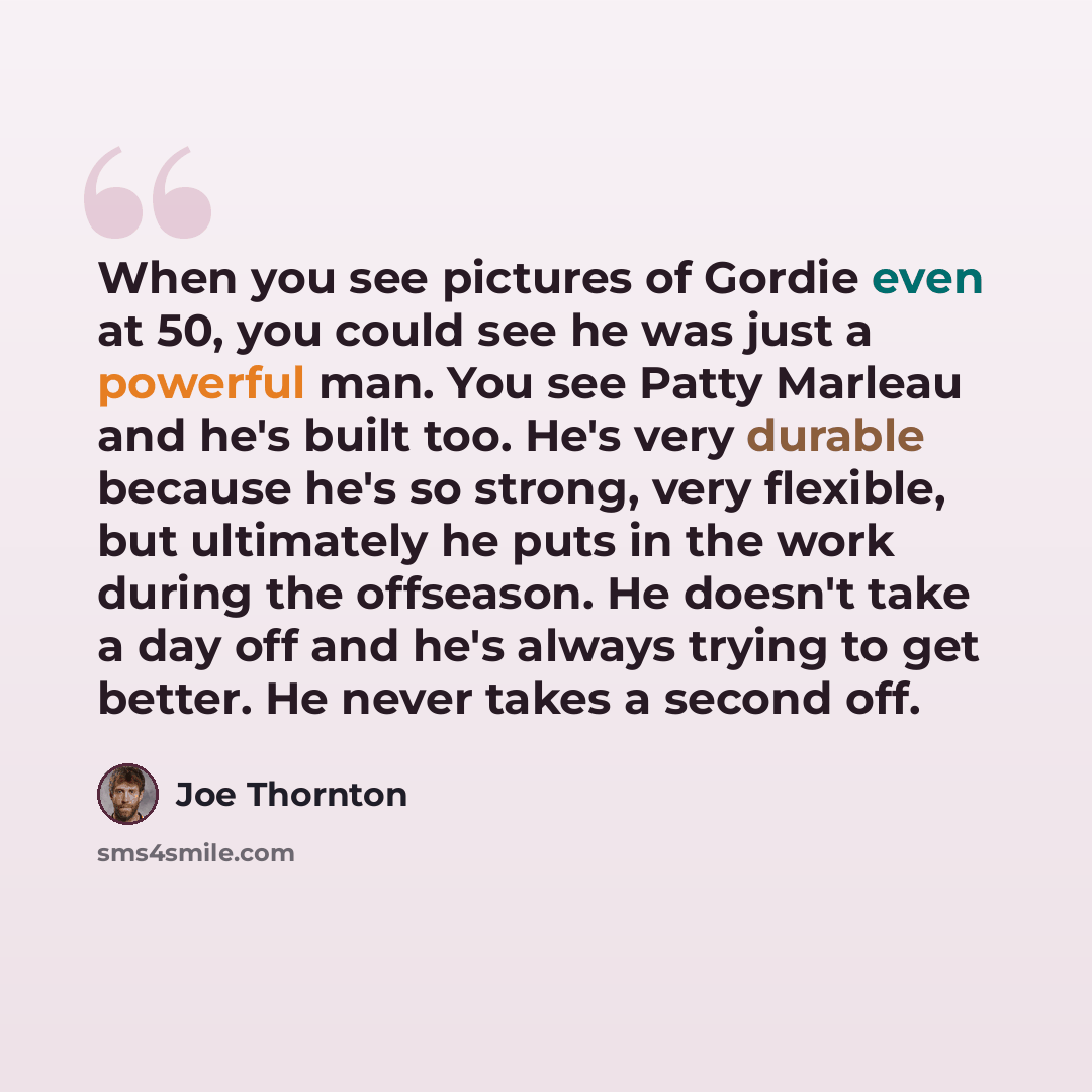 “When you see pictures of Gordie even at 50, you could see he was just a powerful man. You see Patty Marleau and he's built too. He's very durable because he's so strong, very flexible, but ultimately he puts in the work during the offseason. He doesn't take a day off and he's always trying to get…” quote by Joe Thornton