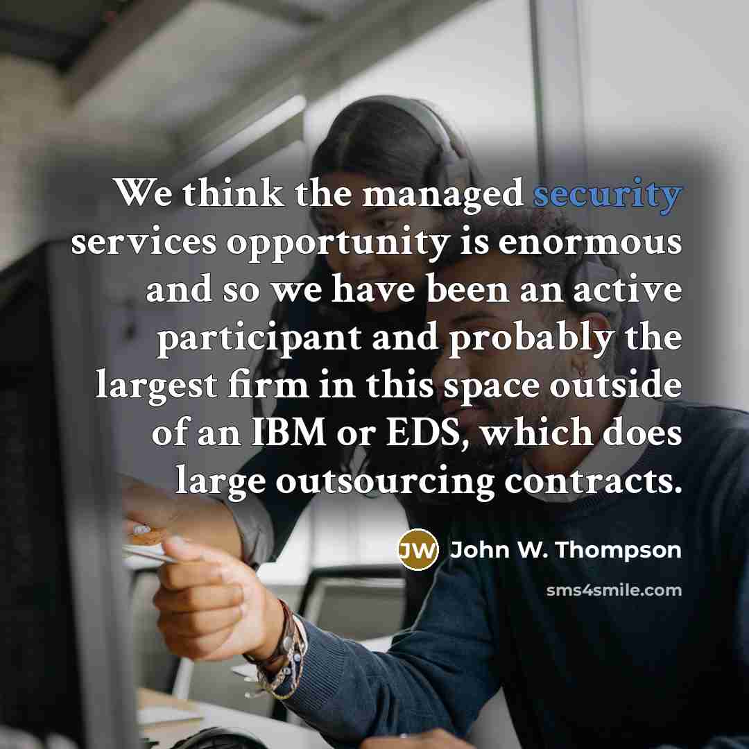 “We think the managed security services opportunity is enormous and so we have been an active participant and probably the largest firm in this space outside of an IBM or EDS, which does large outsourcing contracts.” quote by John W. Thompson