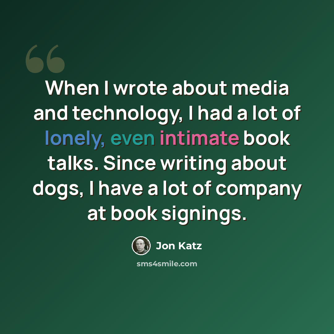 “When I wrote about media and technology, I had a lot of lonely, even intimate book talks. Since writing about dogs, I have a lot of company at book signings.” quote by Jon Katz