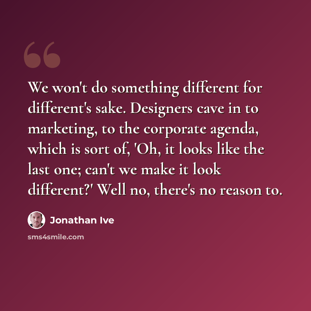 “We won't do something different for different's sake. Designers cave in to marketing, to the corporate agenda, which is sort of, 'Oh, it looks like the last one; can't we make it look different?' Well no, there's no reason to.” quote by Jonathan Ive