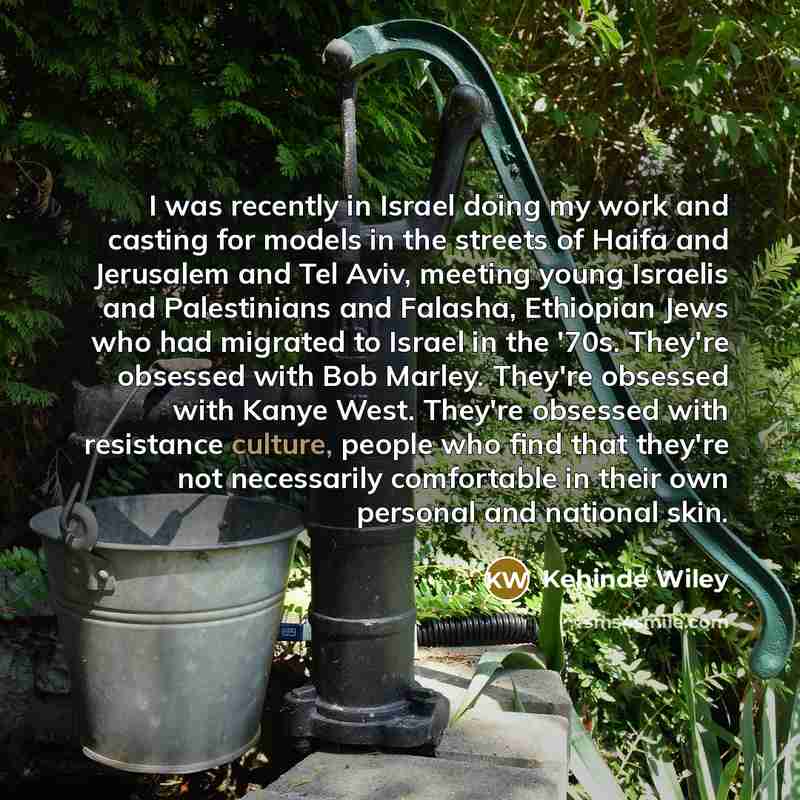 “I was recently in Israel doing my work and casting for models in the streets of Haifa and Jerusalem and Tel Aviv, meeting young Israelis and Palestinians and Falasha, Ethiopian Jews who had migrated to Israel in the '70s. They're obsessed with Bob Marley. They're obsessed with Kanye West. They're…” quote by Kehinde Wiley